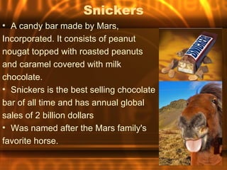Snickers
• A candy bar made by Mars,
Incorporated. It consists of peanut
nougat topped with roasted peanuts
and caramel covered with milk
chocolate.
• Snickers is the best selling chocolate
bar of all time and has annual global
sales of 2 billion dollars
• Was named after the Mars family's
favorite horse.
 