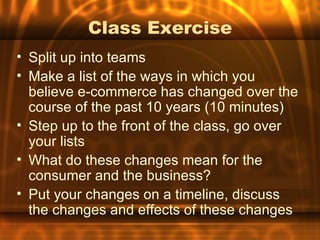 Class Exercise
• Split up into teams
• Make a list of the ways in which you
  believe e-commerce has changed over the
  course of the past 10 years (10 minutes)
• Step up to the front of the class, go over
  your lists
• What do these changes mean for the
  consumer and the business?
• Put your changes on a timeline, discuss
  the changes and effects of these changes
 