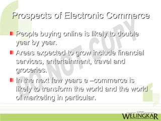 Prospects of Electronic Commerce
People buying online is likely to double
year by year.
Areas expected to grow include financial
services, entertainment, travel and
groceries.
In the next few years e –commerce is
likely to transform the world and the world
of marketing in particular.
 