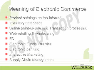 Meaning of Electronic Commerce
Product catalogs on the Internet
Inventory databases
Online point-of-sale and Transaction processing
Web retailing & wholesaling
EDI
Electronic Funds Transfer
Electronic banking
Interactive Marketing
Supply Chain Management
 