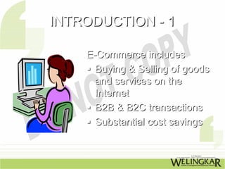 INTRODUCTION - 1

    E-Commerce includes
      Buying & Selling of goods
      and services on the
      Internet
      B2B & B2C transactions
      Substantial cost savings
 
