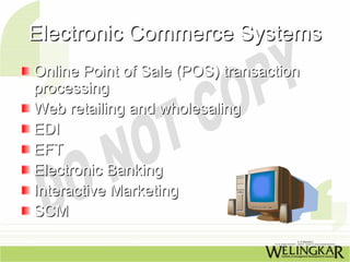 Electronic Commerce Systems
Online Point of Sale (POS) transaction
processing
Web retailing and wholesaling
EDI
EFT
Electronic Banking
Interactive Marketing
SCM
 