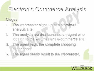 Electronic Commerce Analysis
Stages
i.   The webmaster signs up at a storefront
     analysis site.
ii. The analysis service launches an agent who
     logs on to the webmaster’s e-commerce site.
iii. The agent tests the complete shopping
     experience.
iv. The agent sends result to the webmaster.
 