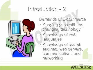 Introduction - 2
    Demands of E-commerce
     Keeping pace with the
     changing technology
     Knowledge of web
     languages
     Knowledge of search
     engines, web servers,
     communications and
     networking
 