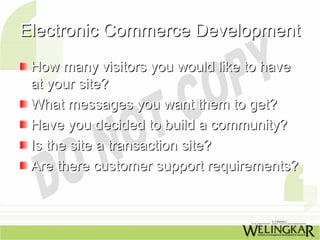 Electronic Commerce Development
 How many visitors you would like to have
 at your site?
 What messages you want them to get?
 Have you decided to build a community?
 Is the site a transaction site?
 Are there customer support requirements?
 
