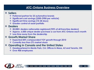 ATC-Onlane Business Overview Sellers Preferred partner for 23 automotive brands Significant cost savings ($300-$900 per vehicle) Significant time savings (10-30 days) Greater control of asset portfolio Dealers 30,000+ dealers nationwide registered (90% of all franchise dealers) Approx. 6,000 unique dealer purchase a car from ATC-Onlane each month Less time away from the dealership Growth/Market Share Expected 50% compounded YOY growth through 2010 Currently less than 2% market share Operating in Canada and the United States Headquartered in Menlo Park, CA; Offices in Mesa, AZ and Toronto, ON Over 400 employees   