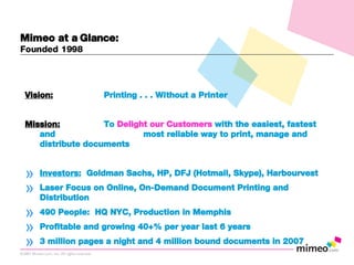 Vision: Printing . . . Without a Printer Mission: To  Delight our Customers  with the easiest, fastest and  most reliable way to print, manage and distribute documents   Investors:   Goldman Sachs, HP, DFJ (Hotmail, Skype), Harbourvest Laser Focus on Online, On-Demand Document Printing and Distribution 490 People:  HQ NYC, Production in Memphis Profitable and growing 40+% per year last 6 years 3 million pages a night and 4 million bound documents in 2007 Mimeo at a Glance: Founded 1998 