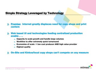 Simple Strategy Leveraged by Technology Premise :  Internet greatly displaces need for copy shops and print centers Web based UI and technologies feeding centralized production enable . . .   Capacity to scale growth and handle large volumes Workflow to offer extremely quick turnaround Economies of scale    low cost producer AND high value provider Highest quality On-Site and Kinkos/local copy shops can’t compete on any measure 