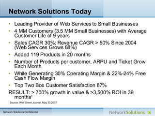 Network Solutions Today Leading Provider of Web Services to Small Businesses 4 MM Customers (3.5 MM Small Businesses) with Average Customer Life of 9 years  Sales CAGR 30%; Revenue CAGR  > 50% Since 2004 (Web Services Grows 88%) Added 119 Products in 20 months Number of Products per customer, ARPU and Ticket Grow Each Month While Generating 30% Operating Margin & 22%-24% Free Cash Flow Margin Top Two Box Customer Satisfaction 87% RESULT:  >  700% growth in value &  >3,500% ROI in 39 months 1 1  Source:  Wall Street Journal,  May 30,2007 