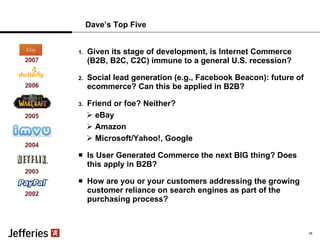 Dave’s Top Five Given its stage of development, is Internet Commerce (B2B, B2C, C2C) immune to a general U.S. recession? Social lead generation (e.g., Facebook Beacon): future of ecommerce? Can this be applied in B2B? Friend or foe? Neither? eBay Amazon Microsoft/Yahoo!, Google Is User Generated Commerce the next BIG thing? Does this apply in B2B? How are you or your customers addressing the growing customer reliance on search engines as part of the purchasing process? 2002 2003 2004 2005 2006 16 2007 