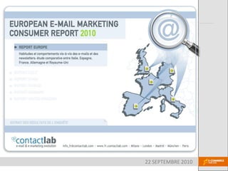 email Marketing Consumer Report
2010


Habitudes et comportements vis-à-vis des emails et des
newsletters :
comparaison entre l’Italie, l’Espagne, la France, l’Allemagne et le
Royaume-Uni




                                              22 SEPTEMBRE 2010
 