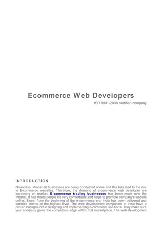 Ecommerce Web Developers
                                                     ISO 9001-2008 certified company




INTRODUCTION
Nowadays, almost all businesses are being conducted online and this has lead to the rise
in E-commerce websites. Therefore, the demand of e-commerce web developer are
increasing on market. E-commerce trading businesses has been made over the
Intranet, it has made people life very comfortable and helps to promote company's website
online. Since, from the beginning of the e-commerce era, India has been delivered and
satisfied clients at the highest level. The web development companies in India have a
proven background in designing and implementing e-commerce solutions. They make sure
your company gains the competitive edge within that marketplace. The web development
 