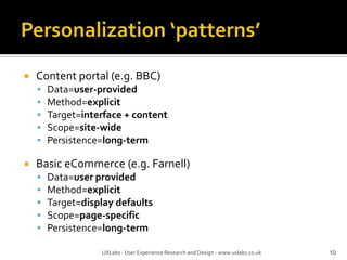 Personalization ‘patterns’Content portal (e.g. BBC)Data=user-providedMethod=explicitTarget=interface + contentScope=site-widePersistence=long-termBasic eCommerce (e.g. Farnell)Data=user providedMethod=explicitTarget=display defaultsScope=page-specificPersistence=long-term10UXLabs - User Experience Research and Design - www.uxlabs.co.uk