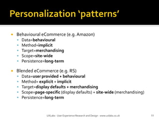 Personalization ‘patterns’Behavioural eCommerce (e.g. Amazon)Data=behaviouralMethod=implicitTarget=merchandisingScope=site-widePersistence=long-termBlended eCommerce (e.g. RS)Data=user provided + behaviouralMethod= explicit + implicitTarget=display defaults + merchandisingScope=page-specific (display defaults) + site-wide (merchandising)Persistence=long-term11UXLabs - User Experience Research and Design - www.uxlabs.co.uk