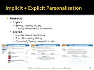 Implicit + Explicit PersonalisationAmazonImplicitBuying / viewing historyBuying history is strong endorsement ExplicitImprove recommendationsTurn off browsing historyOpt out of 3rd party personalized ads19UXLabs - User Experience Research and Design - www.uxlabs.co.uk
