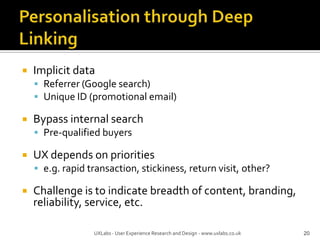 Personalisation through Deep LinkingImplicit dataReferrer (Google search)Unique ID (promotional email)Bypass internal searchPre-qualified buyersUX depends on prioritiese.g. rapid transaction, stickiness, return visit, other?Challenge is to indicate breadth of content, branding, reliability, service, etc.20UXLabs - User Experience Research and Design - www.uxlabs.co.uk