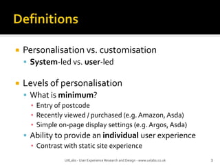 DefinitionsPersonalisation vs. customisationSystem-led vs. user-ledLevels of personalisationWhat is minimum?Entry of postcodeRecently viewed / purchased (e.g. Amazon, Asda)Simple on-page display settings (e.g. Argos, Asda)Ability to provide an individual user experienceContrast with static site experience3UXLabs - User Experience Research and Design - www.uxlabs.co.uk