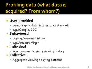 Profiling data (what data is acquired? From whom?)User-provideddemographic data, interests, location, etc.e.g. iGoogle, BBCBehaviouralbuying / viewing historye.g. Amazon, VirginIndividualYour personal buying / viewing historyCollectiveAggregate viewing / buying patterns5UXLabs - User Experience Research and Design - www.uxlabs.co.uk