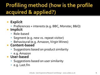 Profiling method (how is the profile acquired & applied?)ExplicitPreferences + interests (e.g. BBC, Monster, B&Q)ImplicitRole-basedSegment (e.g. new vs. repeat visitor)Behavioural (e.g. Amazon, Virgin Wines)Content-basedSuggestions based on product similaritye.g. AmazonUser-basedSuggestions based on user similaritye.g. Last.fm6UXLabs - User Experience Research and Design - www.uxlabs.co.uk