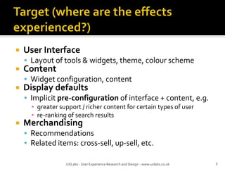 Target (where are the effects experienced?)User InterfaceLayout of tools & widgets, theme, colour schemeContentWidget configuration, contentDisplay defaultsImplicit pre-configuration of interface + content, e.g.greater support / richer content for certain types of userre-ranking of search resultsMerchandisingRecommendationsRelated items: cross-sell, up-sell, etc.7UXLabs - User Experience Research and Design - www.uxlabs.co.uk