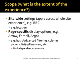 Scope (what is the extent of the experience?)Site-wide settings (apply across whole site experience), e.g. BBCe.g. locationPage-specific display options, e.g. Arrow, Farnell, Argose.g. basic/advanced filtering, column pickers, list/gallery view, etc.No independent user model8UXLabs - User Experience Research and Design - www.uxlabs.co.uk