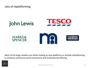 Lots of replatforming
Most of the large retailers are either looking at new platforms or already replatforming
to enhance and future proof ecommerce and multichannel offering
www.function22.co.uk 14
 