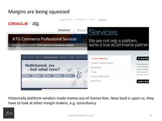 Margins are being squeezed
Historically platform vendors made money out of license fees. Now SaaS is upon us, they
have to look at other margin makers, e.g. consultancy
www.function22.co.uk 16
 
