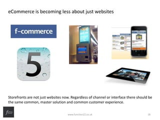 eCommerce is becoming less about just websites
Storefronts are not just websites now. Regardless of channel or interface there should be
the same common, master solution and common customer experience.
www.function22.co.uk 18
 