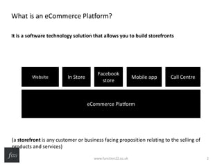 What is an eCommerce Platform?
It is a software technology solution that allows you to build storefronts
(a storefront is any customer or business facing proposition relating to the selling of
products and services)
eCommerce Platform
Website In Store
Facebook
store
Mobile app Call Centre
www.function22.co.uk 2
 