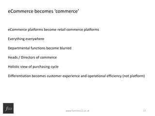 eCommerce becomes ‘commerce’
eCommerce platforms become retail commerce platforms
Everything everywhere
Departmental functions become blurred
Heads / Directors of commerce
Holistic view of purchasing cycle
Differentiation becomes customer experience and operational efficiency (not platform)
www.function22.co.uk 27
 