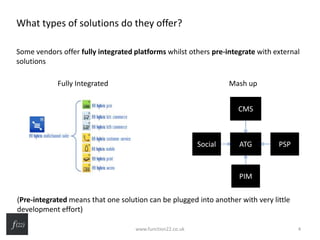What types of solutions do they offer?
Some vendors offer fully integrated platforms whilst others pre-integrate with external
solutions
(Pre-integrated means that one solution can be plugged into another with very little
development effort)
Fully Integrated
ATG
CMS
PSP
PIM
Social
Mash up
www.function22.co.uk 4
 