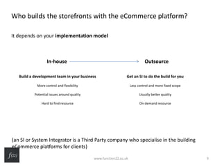 Who builds the storefronts with the eCommerce platform?
It depends on your implementation model
(an SI or System Integrator is a Third Party company who specialise in the building
eCommerce platforms for clients)
In-house Outsource
Build a development team in your business
More control and flexibility
Potential issues around quality
Hard to find resource
Get an SI to do the build for you
Less control and more fixed scope
Usually better quality
On demand resource
www.function22.co.uk 9
 