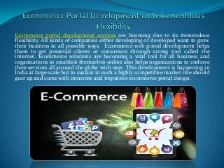 Ecommerce portal development services are booming due to its tremendous
flexibility. All kinds of companies either developing or developed want to grow
their business in all possible ways. Ecommerce web portal development helps
them to get potential clients or consumers through strong tool called the
internet. Ecommerce solutions are becoming a vital tool for all business and
organizations to establish themselves online also helps organizations to endorse
their services all around the globe with ease. This development is happening in
India at large scale but to sustain in such a highly competitive market one should
gear up and come with immense and impulsive ecommerce portal design.

 