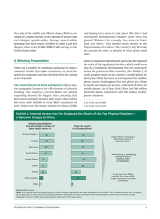 the ranks of the middle and aﬄuent classes (MACs)—re-                                   and Suning, have stores in only about 260 cities.3 And
sulting in a sharp increase in the amount of money that                                 well-known multinational retailers cover even less
each shopper spends online. Average annual online                                       ground. Walmart, for example, has stores in fewer
spending will have nearly doubled to RMB 6,220 per                                      than 120 cities. 4 This limited reach results in the
shopper, close to the $1,000 (RMB 6,500) average in the                                 fragmentation of retailers. The country’s top 20 retail-
United States today.                                                                    ers account for only 13 percent of total urban retail
                                                                                        sales.

A Winning Proposition                                                                   China is unusual in that Internet access has far outpaced
                                                                                        the reach of the top physical retailers, which could mean
There are a number of conditions particular to China’s                                  that its e-commerce development will not necessarily
consumer market that make e-commerce an attractive                                      mirror the pattern in other countries. (See Exhibit 3.) It
option for companies and that will help drive the coming                                could progress much as the country’s mobile-phone in-
years of growth.                                                                        dustry has. China has more or less bypassed the landline
                                                                                        phone system, leapfrogging from one phone per village
The Limited Reach of Brick and Mortar. China’s mas-                                     to nearly one phone per person—and most of these are
sive geography hampers the eﬀectiveness of physical                                     mobile phones. As of June 2010, China had 306 million
retailing. The country’s coveted MACs are quickly                                       ﬁxed-line phone subscribers and 796 million mobile-
expanding beyond the biggest cities, meaning that                                       phone customers.
ﬁrms must constantly broaden their reach. There will be
365 cities with 100,000 or more MAC consumers by                                        3. As of the end of 2009.
2015. Today even the largest retailers in China, GOME                                   4. As of the end of 2010.


 Exhibit 3. Internet Access Has Far Outpaced the Reach of the Top Physical Retailers—
 a Dynamic Unique to China

                Retail consolidation
             (top 20 retailers’ share of                              Internet reach
                total retail sales, %)                               (% of population)

         United Kingdom                 52                                          81
                                                                                                                     Urban China is nearing a
                                                                                                                       developed country’s
                    France               51                                        76                                    Internet reach...

                 Germany                49                                         80

             South Korea                44                                         78                               ...while having a developing
                                                                                                                          country’s level of
            United States          30                                               87                                      physical retail
                                                                                                                            consolidation.

                     Japan      27                                                 81

                     Brazil     26                                       33
                                                                                                                       E-commerce in China
                                                                                                                     beneﬁts from the ability
            China (urban)      13                                             51                                    to get more goods to more
                                                                                                                            consumers.
                      India    3                                     7

  Source: BCG analysis.
  Note: 2010 Internet reach calculated using 333 million Internet users within an urban population of 654 million. Top 20 retailers account for 10 percent
  of all retail sales in China. We assume that 76 percent of retail sales in China come from urban areas (based on urban versus rural ratio of total
  disposable income in 2010), and all top retailers’ sales come from urban areas.




T W’ N E-C S                                                                                                                       
 