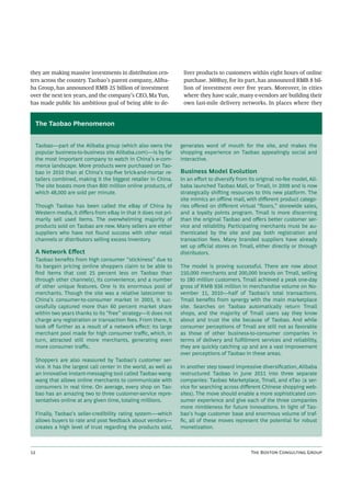 they are making massive investments in distribution cen-              liver products to customers within eight hours of online
ters across the country. Taobao’s parent company, Aliba-              purchase. 360Buy, for its part, has announced RMB 8 bil-
ba Group, has announced RMB 25 billion of investment                  lion of investment over ﬁve years. Moreover, in cities
over the next ten years, and the company’s CEO, Ma Yun,               where they have scale, many e-vendors are building their
has made public his ambitious goal of being able to de-               own last-mile delivery networks. In places where they


     The Taobao Phenomenon


     Taobao—part of the Alibaba group (which also owns the           generates word of mouth for the site, and makes the
     popular business-to-business site Alibaba.com)—is by far        shopping experience on Taobao appealingly social and
     the most important company to watch in China’s e-com-           interactive.
     merce landscape. More products were purchased on Tao-
     bao in 2010 than at China’s top-ﬁve brick-and-mortar re-        Business Model Evolution
     tailers combined, making it the biggest retailer in China.      In an eﬀort to diversify from its original no-fee model, Ali-
     The site boasts more than 800 million online products, of       baba launched Taobao Mall, or Tmall, in 2009 and is now
     which 48,000 are sold per minute.                               strategically shiing resources to this new platform. The
                                                                     site mimics an oﬄine mall, with diﬀerent product catego-
     Though Taobao has been called the eBay of China by              ries oﬀered on diﬀerent virtual “ﬂoors,” storewide sales,
     Western media, it diﬀers from eBay in that it does not pri-     and a loyalty points program. Tmall is more discerning
     marily sell used items. The overwhelming majority of            than the original Taobao and oﬀers better customer ser-
     products sold on Taobao are new. Many sellers are either        vice and reliability. Participating merchants must be au-
     suppliers who have not found success with other retail          thenticated by the site and pay both registration and
     channels or distributors selling excess inventory.              transaction fees. Many branded suppliers have already
                                                                     set up oﬃcial stores on Tmall, either directly or through
     A Network Eﬀect                                                 distributors.
     Taobao beneﬁts from high consumer “stickiness” due to
     its bargain pricing (online shoppers claim to be able to        The model is proving successful. There are now about
     ﬁnd items that cost 25 percent less on Taobao than              150,000 merchants and 200,000 brands on Tmall, selling
     through other channels), its convenience, and a number          to 180 million customers. Tmall achieved a peak one-day
     of other unique features. One is its enormous pool of           gross of RMB 936 million in merchandise volume on No-
     merchants. Though the site was a relative latecomer to          vember 11, 2010—half of Taobao’s total transactions.
     China’s consumer-to-consumer market in 2003, it suc-            Tmall beneﬁts from synergy with the main marketplace
     cessfully captured more than 60 percent market share            site. Searches on Taobao automatically return Tmall
     within two years thanks to its “free” strategy—it does not      shops, and the majority of Tmall users say they know
     charge any registration or transaction fees. From there, it     about and trust the site because of Taobao. And while
     took oﬀ further as a result of a network eﬀect: its large       consumer perceptions of Tmall are still not as favorable
     merchant pool made for high consumer traﬃc, which, in           as those of other business-to-consumer companies in
     turn, attracted still more merchants, generating even           terms of delivery and fulﬁllment services and reliability,
     more consumer traﬃc.                                            they are quickly catching up and are a vast improvement
                                                                     over perceptions of Taobao in these areas.
     Shoppers are also reassured by Taobao’s customer ser-
     vice. It has the largest call center in the world, as well as   In another step toward impressive diversiﬁcation, Alibaba
     an innovative instant-messaging tool called Taobao wang-        restructured Taobao in June 2011 into three separate
     wang that allows online merchants to communicate with           companies: Taobao Marketplace, Tmall, and eTao (a ser-
     consumers in real time. On average, every shop on Tao-          vice for searching across diﬀerent Chinese shopping web-
     bao has an amazing two to three customer-service repre-         sites). The move should enable a more sophisticated con-
     sentatives online at any given time, totaling millions.         sumer experience and give each of the three companies
                                                                     more nimbleness for future innovations. In light of Tao-
     Finally, Taobao’s seller-credibility rating system-—which       bao’s huge customer base and enormous volume of traf-
     allows buyers to rate and post feedback about vendors—          ﬁc, all of these moves represent the potential for robust
     creates a high level of trust regarding the products sold,      monetization.



                                                                                                  T B C G
 