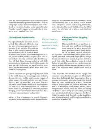 must rely on third-party delivery services—usually the          merchants. Reviews and recommendations from friends
aforementioned newspaper-delivery networks—they are             serve to alleviate some of this distrust. In fact, trust in
taking steps to make these couriers seem more profes-           online information sources such as blogs, review sites,
sional to consumers. Leading online apparel retailer            and social networking sites is far higher than for oﬄine
Vancl, for example, requires anyone delivering its prod-        sources like television ads or printed materials from
ucts to wear a standard Vancl vest.                             manufacturers.



Distinctive Online Behavior                                                    A Unique Online-Shopping
                                                   Chinese consumers           Ecosystem
The types of websites consumers choose             are the most prolific
for both their online and oﬄine shopping                                        The relationship between search and on-
(the latter for researching products or seek-
                                                  reviewers and readers         line retail sites is diﬀerent in China. In
ing out reviews) are quite diﬀerent from            of online reviews.          most markets elsewhere around the
those in other countries. Only 19 percent                                       world, searches begin with Google. In Chi-
of consumers in China go to oﬃcial brand                                        na, the top search engine is Baidu.com,
or manufacturer websites, versus 41 to 60 percent in Ja-        but top e-tailer Taobao blocks the Baidu spider—mean-
pan, the United States, and the European Union. The Chi-        ing that consumers cannot ﬁnd Taobao product listings
nese websites of foreign brands are oen direct transla-        through a Baidu search. Instead, they must start their
tions of their home-country websites, with little               search from within Taobao. In other words, given that
customization or localization for the China market. In          Taobao accounted for nearly 80 percent of e-commerce
particular, they rarely create any sort of platform to en-      volume as of 2010, Chinese shoppers are developing the
gender a sense of community, which would attract con-           habit of not relying on search engines to ﬁnd products
sumers to visit frequently.                                     online.

Chinese consumers are quite possibly the most social            Social networks offer another way to engage with
in the world during the shopping process. Certainly,            consumers online, but they, too, play out diﬀerently in
they are the most prolific reviewers and readers of             China. Most challenging is their fragmentation; there is
online reviews. Across 20 countries surveyed, Chinese           no single top contender akin to Facebook in the United
shoppers were the most likely to respond that they              States, but rather multiple social networks that attract
had read or posted reviews online (more than 40 percent         different demographics. For example, Kaixin001.com
had done both). This is nearly double the rate in the           appeals to white-collar oﬃce workers, Renren.com to
United States. And, although social networking is still just    college students, Douban.com to the artistic and literary
emerging, Chinese consumers are the most likely to check        set, Qzone.qq.com to young and active adults, and many
for product recommendations on these sites.                     more are aimed at still other user segments. Another es-
                                                                pecially formidable site is the wildly popular Sina Weibo,
A driver of these behaviors may be an underlying wari-          a microblogging network used by celebrities and profes-
ness about products sold online and a distrust of online        sionals from all walks of life.




T W’ N E-C S                                                                                  
 