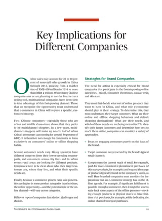 Key Implications for
                   Diﬀerent Companies



O
               nline sales may account for 20 to 30 per-     Strategies for Brand Companies
               cent of nonretail sales growth in China
               through 2015, growing from a market           The need for action is especially critical for brand
               size of RMB 476 million in 2010 to more       companies that participate in the fastest-growing online
               than RMB 2 trillion. While many Chinese       categories—travel, consumer electronics, casual wear,
companies use or are planning to use the Internet as a       and skin care.
selling tool, multinational companies have been slow
to take advantage of this fast-growing channel. Those        They must ﬁrst decide what sort of online presence they
that do recognize the opportunity must understand            want to have in China, and what role e-commerce
that e-commerce in China will require a speciﬁc, cus-        should play in their strategy. To determine this, they
tomized strategy.                                            must understand their target customers. What are their
                                                             online and offline shopping behaviors and default
First, Chinese consumers—especially those who are            shopping destinations? What are their needs, and
urban and middle class—have shown that they prefer           which of those needs are not being met online? To iden-
to be multichannel shoppers. In a few years, multi-          tify their target customers and determine how best to
channel shoppers will make up nearly half of urban           reach them online, companies can consider a variety of
China’s consumers (accounting for around 80 percent of       approaches.
GDP). It is therefore not enough for companies to focus
exclusively on consumers’ online or oﬄine shopping           ◊ Focus on engaging consumers purely on the basis of
habits.                                                        the brand.

Second, consumer needs vary. Heavy spenders have             ◊ Target customers not yet served by the brand’s typical
diﬀerent concerns from their lower-spending counter-           retail channels.
parts, and consumers across city tiers and in urban
versus rural areas are looking for diﬀerent products.        ◊ Complement the current reach of retail. For example,
Companies have to be clear about who their target cus-         push for more consistent replenishment purchases (of
tomers are, where they live, and what their speciﬁc            skin care products, for example) and expand the range
needs are.                                                     of products typically found in the company’s stores, as
                                                               well. Here branded companies must consider the im-
Finally, because e-commerce growth rates and penetra-          plications that an e-commerce strategy has on the of-
tion are higher in some product categories than in others,     ﬂine agenda. For example, if signiﬁcant fulﬁllment is
the online opportunity—and the potential role of the on-       possible through e-commerce, then it might be wise to
line channel—will vary across categories.                      scale back some aspects of the oﬄine presence—stock-
                                                               ing enough products in physical stores to drive ﬁrst-
Diﬀerent types of companies face distinct challenges and       time trial purchases, for example, while dedicating the
choices.                                                       online channel to repeat purchases.


T W’ N E-C S                                                                             
 