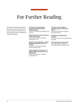 For Further Reading
The Boston Consulting Group pub-       Dressing Up: Capturing the                The Keys to the Kingdom:
lishes other reports and articles on   Dynamic Growth of China’s                 Unlocking China’s Consumer
                                       Fashion Market                            Power
China that may be of interest to se-   A Focus by The Boston Consulting Group,   A report by The Boston Consulting
nior executives. Recent examples in-   July 2011                                 Group, March 2010
clude the following:
                                       Taking Oﬀ: Travel and Tourism in          Realizing the Multichannel
                                       China and Beyond                          Promise
                                       A report by The Boston Consulting         A Focus by The Boston Consulting Group,
                                       Group, March 2011                         July 2009

                                       Big Prizes in Small Places: China’s       The Multichannel Imperative
                                       Rapidly Multiplying Pockets of            BCG Opportunities for Action in
                                       Growth                                    Consumer Markets, September 2008
                                       A report by The Boston Consulting
                                       Group, November 2010

                                       China’s Digital Generations 2.0:
                                       Digital Media and Commerce Go
                                       Mainstream
                                       A report by The Boston Consulting
                                       Group, May 2010




                                                                                       T B C G
 