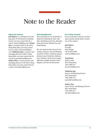 Note to the Reader
About the Authors                        Acknowledgments                        For Further Contact
Jeﬀ Walters is a principal in the Bei-   First and foremost, we would like to   If you would like to discuss our ﬁnd-
jing oﬃce of The Boston Consulting       thank the following for their valu-    ings in greater detail, please contact
Group; you may contact him by e-         able contributions: Jie Rao, Wenxing   one of the authors.
mail at walters.jeﬀ@bcg.com. Youchi      Deng, Demi Hsu, Zhaowei Xu, and
Kuo is a project leader in the ﬁrm’s     Heidi Huang.                           Jeﬀ Walters
Hong Kong oﬃce; you may contact                                                 Principal
her by e-mail at kuo.youchi@bcg.         We also thank Eveline Chao for her     BCG Beijing
com. Waldemar Jap is a partner and       writing assistance and the following   +86 10 8527 9000
managing director in BCG’s Hong          members of BCG’s editorial and pro-    walters.jeﬀ@bcg.com
Kong oﬃce; you may contact him by        duction teams: Katherine Andrews,
e-mail at jap.waldemar@bcg.com.          Gary Callahan, Sarah Davis, Angela     Youchi Kuo
Hubert Hsu is a senior partner and       DiBattista, Abigail Garland, Corrie    Project Leader
managing director in the ﬁrm’s Hong      Maguire, and Sara Strassenreiter.      BCG Hong Kong
Kong oﬃce; you may contact him by                                               +852 2506 2111
e-mail at hsu.hubert@bcg.com.                                                   kuo.youchi@bcg.com

                                                                                Waldemar Jap
                                                                                Partner and Managing Director
                                                                                BCG Hong Kong
                                                                                +852 2506 2111
                                                                                jap.waldemar@bcg.com

                                                                                Hubert Hsu
                                                                                Senior Partner and Managing Director
                                                                                BCG Hong Kong
                                                                                +852 2506 2111
                                                                                hsu.hubert@bcg.com




T W’ N E-C S                                                                              
 