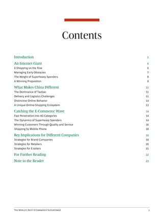 Contents
Introduction                                         5

An Internet Giant                                    6
E-Shopping on the Rise                              6
Managing Early Obstacles                            7
The Weight of Superheavy Spenders                   8
A Winning Proposition                               9

What Makes China Different                          11
The Dominance of Taobao                             11
Delivery and Logistics Challenges                   11
Distinctive Online Behavior                         13
A Unique Online-Shopping Ecosystem                  13

Catching the E-Commerce Wave                        14
Fast Penetration into All Categories                14
The Dynamics of Superheavy Spenders                 14
Winning Customers Through Quality and Service       16
Shopping by Mobile Phone                            18

Key Implications for Different Companies            19
Strategies for Brand Companies                      19
Strategies for Retailers                            20
Strategies for E-tailers                            21

For Further Reading                                 22

Note to the Reader                                  23




T W’ N E-C S               
 