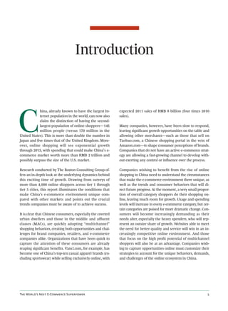 Introduction




C
            hina, already known to have the largest In-      expected 2011 sales of RMB 8 billion (four times 2010
            ternet population in the world, can now also     sales).
            claim the distinction of having the second-
            largest population of online shoppers—145        Many companies, however, have been slow to respond,
            million people (versus 170 million in the        leaving signiﬁcant growth opportunities on the table and
United States). This is more than double the number in       allowing other merchants—such as those that sell on
Japan and ﬁve times that of the United Kingdom. More-        Taobao.com, a Chinese shopping portal in the vein of
over, online shopping will see exponential growth            Amazon.com—to shape consumer perceptions of brands.
through 2015, with spending that could make China’s e-       Companies that do not have an active e-commerce strat-
commerce market worth more than RMB 2 trillion and           egy are allowing a fast-growing channel to develop with-
possibly surpass the size of the U.S. market.                out exerting any control or inﬂuence over the process.

Research conducted by The Boston Consulting Group of-        Companies wishing to beneﬁt from the rise of online
fers an in-depth look at the underlying dynamics behind      shopping in China need to understand the circumstances
this exciting time of growth. Drawing from surveys of        that make the e-commerce environment there unique, as
more than 4,000 online shoppers across tier 1 through        well as the trends and consumer behaviors that will di-
tier 5 cities, this report illuminates the conditions that   rect future progress. At the moment, a very small propor-
make China’s e-commerce environment unique com-              tion of overall category shoppers do their shopping on-
pared with other markets and points out the crucial          line, leaving much room for growth. Usage and spending
trends companies must be aware of to achieve success.        levels will increase in every e-commerce category, but cer-
                                                             tain categories are poised for more dramatic change. Con-
It is clear that Chinese consumers, especially the coveted   sumers will become increasingly demanding as their
urban dwellers and those in the middle and aﬄuent            needs alter, especially the heavy spenders, who will rep-
classes (MACs), are quickly adopting “multichannel”          resent an outsize share of growth. Websites able to meet
shopping behaviors, creating both opportunities and chal-    the need for better quality and service will win in an in-
lenges for brand companies, retailers, and e-commerce        creasingly competitive online environment. And those
companies alike. Organizations that have been quick to       that focus on the high proﬁt potential of multichannel
capture the attention of these consumers are already         shoppers will also be at an advantage. Companies wish-
reaping signiﬁcant beneﬁts. Vancl.com, for example, has      ing to capture opportunities online must customize their
become one of China’s top-ten casual apparel brands (ex-     strategies to account for the unique behaviors, demands,
cluding sportswear) while selling exclusively online, with   and challenges of the online ecosystem in China.




T W’ N E-C S                                                                                
 