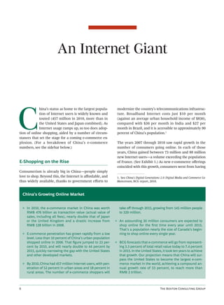 An Internet Giant




C
             hina’s status as home to the largest popula-         modernize the country’s telecommunications infrastruc-
             tion of Internet users is widely known and           ture. Broadband Internet costs just $10 per month
             touted (457 million in 2010, more than in            (against an average urban household income of $830),
             the United States and Japan combined). As            compared with $30 per month in India and $27 per
             Internet usage ramps up, so too does adop-           month in Brazil, and it is accessible to approximately 90
tion of online shopping, aided by a number of circum-             percent of China’s population.1
stances that set the stage for a coming e-commerce ex-
plosion. (For a breakdown of China’s e-commerce                   The years 2007 through 2010 saw rapid growth in the
numbers, see the sidebar below.)                                  number of consumers going online. In each of those
                                                                  years, China gained between 73 million and 88 million
                                                                  new Internet users—a volume exceeding the population
E-Shopping on the Rise                                            of France. (See Exhibit 1.) As new e-commerce oﬀerings
                                                                  coincided with this growth, consumers went from having
Consumerism is already big in China—people simply
love to shop. Beyond this, the Internet is aﬀordable, and         1. See China’s Digital Generations 2.0: Digital Media and Commerce Go
thus widely available, thanks to government eﬀorts to             Mainstream, BCG report, 2010.



    China’s Growing Online Market


    ◊ In 2010, the e-commerce market in China was worth            take oﬀ through 2015, growing from 145 million people
      RMB 476 billion as transaction value (actual value of        to 329 million.
      sales, including all fees), nearly double that of Japan
      or the United Kingdom and a drastic increase from          ◊ An astounding 30 million consumers are expected to
      RMB 128 billion in 2008.                                     shop online for the ﬁrst time every year until 2015.
                                                                   That’s a population nearly the size of Canada’s begin-
    ◊ E-commerce penetration has grown rapidly from a low          ning to shop online every single year.
      level. Less than 10 percent of China’s urban population
      shopped online in 2006. That ﬁgure jumped to 23 per-       ◊ BCG forecasts that e-commerce will go from represent-
      cent by 2010, and will nearly double to 44 percent by        ing 3.3 percent of total retail value today to 7.4 percent
      2015, quickly narrowing the gap with the United States       in 2015. In the United States, it took ten years to achieve
      and other developed markets.                                 that growth. Our projection means that China will sur-
                                                                   pass the United States to become the largest e-com-
    ◊ By 2010, China had 457 million Internet users, with pen-     merce market in the world, achieving a compound an-
      etration of 52 percent in urban areas and 18 percent in      nual growth rate of 33 percent, to reach more than
      rural areas. The number of e-commerce shoppers will          RMB 2 trillion.



                                                                                                  T B C G
 