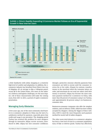 Exhibit 1. China’s Rapidly Expanding E-Commerce Market Follows an Era of Exponential
  Growth in New Internet Users

     Millions of people
     100



       80


                                                                                                                              Population
       60                                                                                                                     of France

                                                                                                                              Population
                                              88                                                                              of South Korea
                                                        86
       40
                                    73                            73                                                          Population
                                                                                                                              of Canada
                                                                            61
                                                                                      48        50        47
       20                                                                        43                                 40
                                                                       36                  38        38        34
                          26                                 29                                                          31
                                                   25
            17
                 11            10        12
        0
             2005         2006       2007     2008      2009      2010      2011      2012      2013      2014      2015

                               Era of fast connectivity growth...

                                                         ...leading to an era of rapidly growing e-commerce
                 New Internet users
                 New e-shoppers

  Source: BCG analysis.



a little familiarity with online shopping to a relatively                        through a protective structure whereby payments from
high level of comfort and adaptation. In addition, the e-                        consumers are held in escrow until the consumer re-
commerce industry has beneﬁted from China’s low cost                             ceives his or her order. (Paypal, by contrast, transfers
of shipping—$1 on average to ship a 1-kilogram parcel,                           money to the merchant when the consumer places an
versus $6 in the United States. (For more on the indus-                          order, and merchants do not send out orders until their
try’s delivery and logistics challenges, see the next chap-                      money is received.) Alipay has become the most com-
ter.) All of these characteristics will make the coming                          mon payment method for e-commerce in China, with
years, from 2011 to 2013, a period of rapid e-commerce                           more than 60 percent of consumers using it on Taobao,
penetration.                                                                     and approximately 20 percent using it on business-to-
                                                                                 consumer sites.

Managing Early Obstacles                                                         Business-to-consumer companies also oﬀer the simplest
                                                                                 solution, cash on delivery (COD), which has been widely
A few years ago, one of the most commonly cited barri-                           accepted by shoppers. Among the biggest of these web-
ers to e-commerce adoption in China was the lack of a                            sites, COD is rated the most frequently used payment
satisfactory method for payment, especially given that                           method for nearly half of online shoppers.
credit-card usage is not prevalent. The shopping portal
Taobao has resolved this problem for most shoppers                               The other most-cited obstacle to e-commerce adoption
through its innovative Alipay escrow accounts, intro-                            has been a low level of trust in a consumer population
duced in 2003. Alipay has won consumer conﬁdence                                 wary of fake or inferior goods. Taobao has eﬀectively


T W’ N E-C S                                                                                                         
 