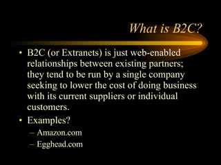 What is B2C? B2C (or Extranets) is just web-enabled relationships between existing partners; they tend to be run by a single company seeking to lower the cost of doing business with its current suppliers or individual customers. Examples? Amazon.com Egghead.com 