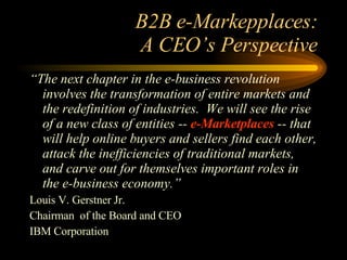 B2B e-Markepplaces: A CEO’s Perspective “ The next chapter in the e-business revolution involves the transformation of entire markets and the redefinition of industries.  We will see the rise of a new class of entities --  e-Marketplaces  -- that will help online buyers and sellers find each other, attack the inefficiencies of traditional markets, and carve out for themselves important roles in the e-business economy.” Louis V. Gerstner Jr. Chairman  of the Board and CEO IBM Corporation 