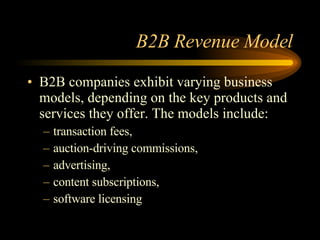 B2B Revenue Model B2B companies exhibit varying business models, depending on the key products and services they offer. The models include: transaction fees, auction-driving commissions, advertising, content subscriptions, software licensing 