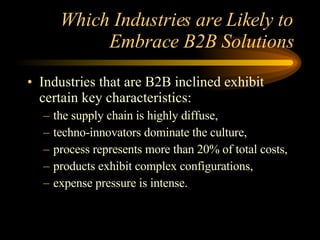 Which Industries are Likely to Embrace B2B Solutions Industries that are B2B inclined exhibit certain key characteristics: the supply chain is highly diffuse, techno-innovators dominate the culture, process represents more than 20% of total costs, products exhibit complex configurations, expense pressure is intense. 