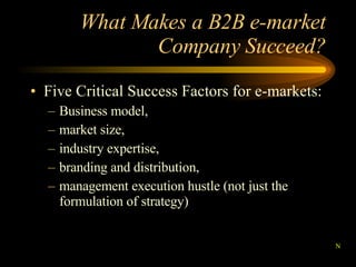 What Makes a B2B e-market Company Succeed? Five Critical Success Factors for e-markets: Business model, market size, industry expertise, branding and distribution, management execution hustle (not just the formulation of strategy) N 