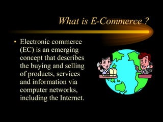 What is E-Commerce ? Electronic commerce (EC) is an emerging concept that describes the buying and selling of products, services and information via computer networks, including the Internet. 