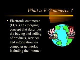 What is E-Commerce ?
• Electronic commerce
(EC) is an emerging
concept that describes
the buying and selling
of products, services
and information via
computer networks,
including the Internet.
 